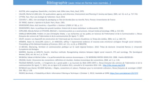 Bibliographie (avec mise en forme non-normée…)
• AUSTIN, John Langshaw. Quand dire, c’est faire, trad. Gilles Lane, Paris, Seuil, 1970.
• CALLON, Michel et LAW, John. On qualculation, agency, and otherness. Environment and Planning D: Society and Space, 2005, vol. 23, no 5, p. 717-733.
• CITTON, Yves. Pour une écologie de l'attention. Seuil, 2014.
• COCHOY, F., 2002, Une sociologie du packaging ou l'âne de Buridan face au marché, Paris, Presses Universitaires de France
• DE TARDE, Gabriel. L'opinion et la foule. Paris, Alcan, 1901.
• DESROSIERES Alain, Kott Sandrine, « Quantifier », Genèses 1/2005 (no 58), p. 2-3
• DESROSIÈRES, Alain. La politique des grands nombres: histoire de la raison statistique. La découverte, 1993.
• ESPELAND, Wendy Nelson et STEVENS, Mitchell L. Commensuration as a social process. Annual review of sociology, 1998, p. 313-343.
• GIMELLO-MESPLOMB, Frédéric et Jean-Christophe Vilatte, « Les recherches sur les publics en Sciences de l’Information et de la Communication », Revue
française des sciences de l’information et de la communication [En ligne], 7 | 2015
• JOUET, Josiane. Les dispositifs de construction de l'internaute par les mesures d'audience. Le Temps des médias, 2004, no 2, p. 160-174.
• KRAMER, Adam DI, GUILLORY, Jamie E., et HANCOCK, Jeffrey T. Experimental evidence of massive-scale emotional contagion through social networks.
Proceedings of the National Academy of Sciences, 2014, vol. 111, no 24, p. 8788-8790.
• LE BÉCHEC, Mariannig. Territoire et communication politique sur le «web régional breton». 2010. Thèse de doctorat. Université Rennes 2; Université
Européenne de Bretagne.
• MARRES, Noortje et GERLITZ, Carolin. Interface methods: Renegotiating relations between digital social research, STS and sociology. The Sociological
Review, 2016, vol. 64, no 1, p. 21-46.
• MUNIESA, Fabian et Michel Callon. « La performativité des sciences économiques ». CSI WORKING PAPERS SERIES 010. 2008. <halshs-00258130>
• ORLÉAN, André. L’économie des conventions: définitions et résultats. Analyse économique des conventions, 2004, vol. 2, p. 1-81.
• PALOQUE-BERGES, Camille., « L’imaginaire du « grand public » au tournant du Web (1993-1997) », Revue française des sciences de l’information et de la
communication [En ligne], 7 | 2015, mis en ligne le 05 octobre 2015, consulté le 10 novembre 2016. URL : http://rfsic.revues.org/1478
• REYNAUD Jean-Daniel, RICHEBÉ Nathalie, « Règles, conventions et valeurs. Plaidoyer pour la normativité ordinaire», Revue française de sociologie 1/2007
(Vol. 48), p. 3-36.
• RIEDER, Bernhard, « Probability at Work: Information Filtering as Technique » (October 1, 2012). Available at SSRN: https://ssrn.com/abstract=2517272
 