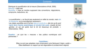 Contexte
Distinguer la quantification de la mesure (Desrosières et Kott, 2005)
Mesurer = objet réel
Quantifier = mise en nombre supposant des conventions, négociations,
compromis, traductions, etc.
La quantification « ne fournit pas seulement un reflet du monde, mais elle
le transforme, en le reconfigurant autrement »
Les objets quantifiés sont à la fois réels et construits « dès lors qu’ils sont
repris dans d’autres assemblages et circulent tels quels, coupés de leur
genèse, ce qui est après tout le lot de beaucoup de produits. »
(Desrosières, 1993)
Question : en quoi les « mesures » des publics numériques sont
pertinentes ?
Hyptohèses :
Elles ne sont pas adaptées mais construisent voire fabriquent l’objet « public »
Elles établissent un rapport qui est négociable et constamment négocié
 