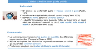 Aborder la mesure selon quatre prismes
Performativité
 Un énoncé est performatif quand il instaure ce dont il parle (Austin,
1970)
 De nombreux usages et interprétations de ce concept (Denis, 2006)
 Donner une forme, composer un monde commun
 « Qualifier les situations dans lesquelles l’objet sur lequel porte un travail
n’est pas simplement constaté ou décrit, mais modifié, voire appelé à
exister. » (Muniesa et Callon, 2008)
Commensuration
 La commensuration transforme les qualités en quantités, les différences
en grandeur/ampleur (Espeland et Stevens, 1998)
 Réduire et simplifier des informations disparates en nombres ou chiffres
qui peuvent être facilement comparés
 Produire des standards pour évaluer et réduire la quantité d’information
 