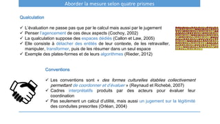 Aborder la mesure selon quatre prismes
Qualculation
 L’évaluation ne passe pas que par le calcul mais aussi par le jugement
 Penser l’agencement de ces deux aspects (Cochoy, 2002)
 La qualculation suppose des espaces dédiés (Callon et Law, 2005)
 Elle consiste à détacher des entités de leur contexte, de les retravailler,
manipuler, transformer, puis de les résumer dans un seul espace
 Exemple des plates-formes et de leurs algorithmes (Rieder, 2012)
Conventions
 Les conventions sont « des formes culturelles établies collectivement
permettant de coordonner et d’évaluer » (Reynaud et Richebé, 2007)
 Cadres interprétatifs produits par des acteurs pour évaluer leur
coordination
 Pas seulement un calcul d’utilité, mais aussi un jugement sur la légitimité
des conduites prescrites (Orléan, 2004)
 