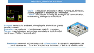 Objets : (e)réputation, émotions et affects numériques, territoires,
autorité, captation et traitement de l’information…
Thèmes : Innovations numériques, stratégies de communication,
crowdfunding, intelligence économique…
Analyses de discours, entretiens, ethnographie, analyses de grands
jeux de données…
Approches pragmatiques, compréhensives, socioéconomiques...
Terrains organisationnels (entreprises, associations, institutions) et
numériques (Twitter, Facebook, etc.)
Un constat : le besoin pour les acteurs de donner du sens à l’agir et aux expressions des
publics connectés… Et ce en s’adaptant aux évolutions du web et de ses dispositifs
Des objets, terrains et méthodes
 