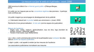 1993 annonce le début d’un « Internet grand public » (Paloque-Berges,
2015)
Un public qui ne s’appuie pas sur les conventions légitimes des pionniers : il participe
mais contribue peu
La mesure sur/par le web en 4 périodes : avant 2000
Un public imaginé qui accompagne le développement de la publicité
« L’internaute mesuré est un produit vendu aux annonceurs » (Jouet, 2004)
Recherche d’une personnalisation : le site web comme espace de qualculation
Mesure de l’audience :
 Pages vues, visites, visiteurs, géolocalisation, taux de clics, logs (transfert de
fichiers, d’erreur, référentiel, agent)
 Panels d’internautes (type Médiamétrie)
Les « clics » sont commensurés comme de la participation pour comparer les sites
web et vendre de l’espace publicitaire
L’objet « public » est appelé à exister par les mesures de l’audience
Les associations publicitaires normalisent ces mesures
 