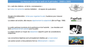Un « web des citations » et de la « connaissance »
Le moteur de recherche comme médiation… et espace de qualculation
La mesure sur/par le web en 4 périodes : 2000 à 2005
Google et la bibliométrie : le lien pour organiser le web, l’audience pour mesurer
l’attention
La citation est sincère, elle mesure objectivement la subjectivité (Brin et Page, 1998)
Le public participe à produire de la pertinence et de l’autorité… Les résultats sont
donc pertinents et font autorité pour le public
La citation devient un moyen de classement objectif à partir de considérations
subjectives
Les conventions légitimes sont principalement établies par un seul acteur
Les autres suivent, et les praticiens font du référencement « naturel »
 