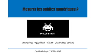 Mesurer les publics numériques ?
Camille Alloing – CEREGE – 2016
Séminaire de l’équipe Pixel – CREM – Université de Lorraine
 