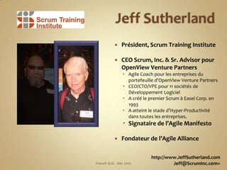 Jeff Sutherland,[object Object],Président, Scrum Training Institute,[object Object],CEO Scrum, Inc. & Sr. Advisor pourOpenView Venture Partners,[object Object],Agile Coach pour les entreprises du portefeuilled’OpenViewVenture Partners,[object Object],CEO/CTO/VPE pour 11 sociétés de DéveloppementLogiciel,[object Object],A créé le premier Scrum à Easel Corp. en 1993,[object Object],A atteint le staded’Hyper-Productivitédanstoutes les entreprises.,[object Object],Signataire de l’AgileManifesto,[object Object],Fondateur de l’Agile Alliance,[object Object],http://www.JeffSutherland.com,[object Object],Jeff@ScrumInc.com+,[object Object],6,[object Object],French SUG - Dec 2010,[object Object]
