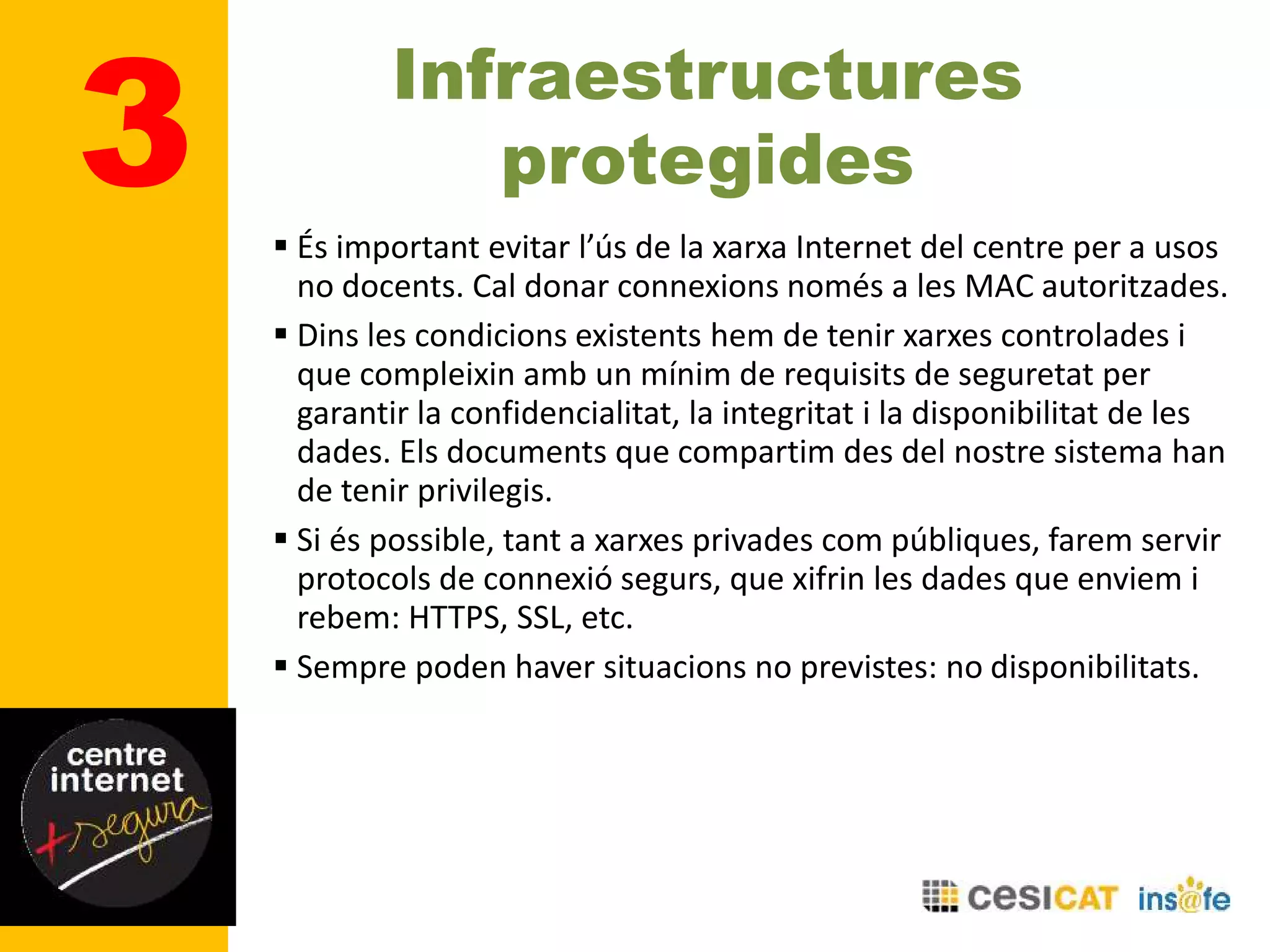 Infraestructures
protegides3  És important evitar l’ús de la xarxa Internet del centre per a usos
no docents. Cal donar connexions només a les MAC autoritzades.
 Dins les condicions existents hem de tenir xarxes controlades i
que compleixin amb un mínim de requisits de seguretat per
garantir la confidencialitat, la integritat i la disponibilitat de les
dades. Els documents que compartim des del nostre sistema han
de tenir privilegis.
 Si és possible, tant a xarxes privades com públiques, farem servir
protocols de connexió segurs, que xifrin les dades que enviem i
rebem: HTTPS, SSL, etc.
 Sempre poden haver situacions no previstes: no disponibilitats.
 