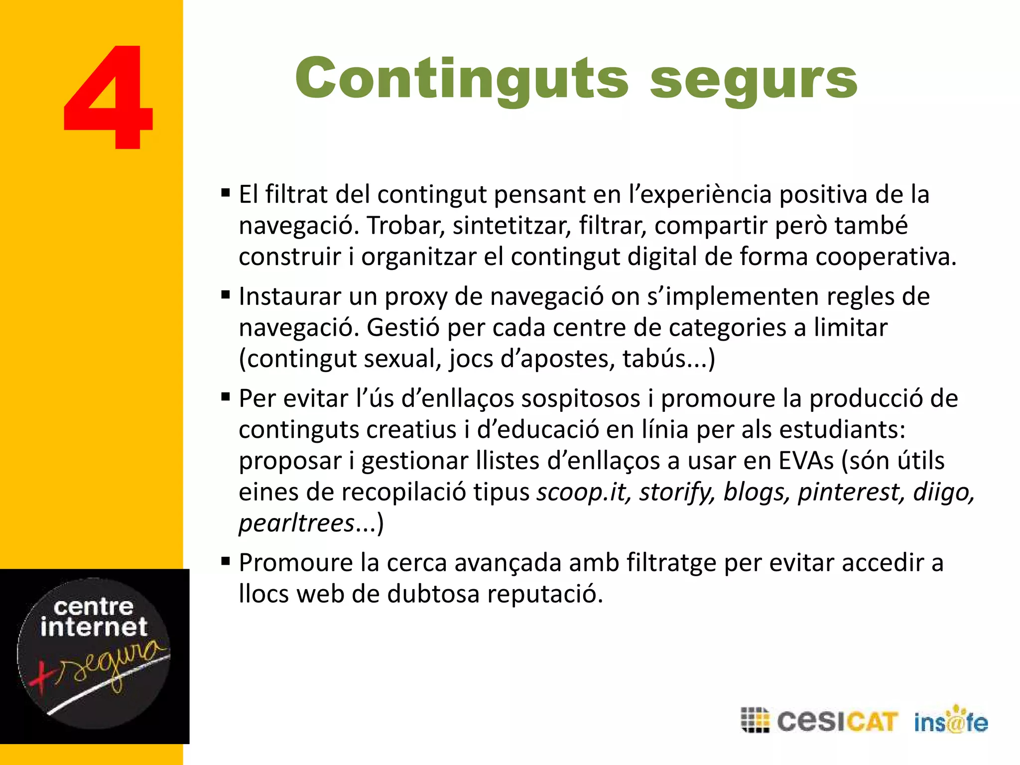 4 Continguts segurs
 El filtrat del contingut pensant en l’experiència positiva de la
navegació. Trobar, sintetitzar, filtrar, compartir però també
construir i organitzar el contingut digital de forma cooperativa.
 Instaurar un proxy de navegació on s’implementen regles de
navegació. Gestió per cada centre de categories a limitar
(contingut sexual, jocs d’apostes, tabús...)
 Per evitar l’ús d’enllaços sospitosos i promoure la producció de
continguts creatius i d’educació en línia per als estudiants:
proposar i gestionar llistes d’enllaços a usar en EVAs (són útils
eines de recopilació tipus scoop.it, storify, blogs, pinterest, diigo,
pearltrees...)
 Promoure la cerca avançada amb filtratge per evitar accedir a
llocs web de dubtosa reputació.
 