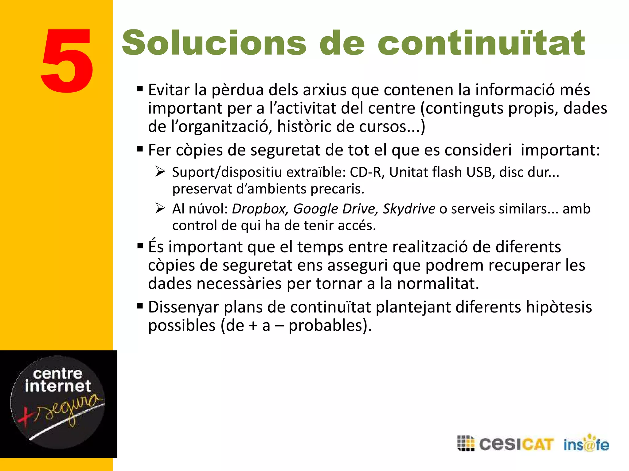 5 Solucions de continuïtat
 Evitar la pèrdua dels arxius que contenen la informació més
important per a l’activitat del centre (continguts propis, dades
de l’organització, històric de cursos...)
 Fer còpies de seguretat de tot el que es consideri important:
 Suport/dispositiu extraïble: CD-R, Unitat flash USB, disc dur...
preservat d’ambients precaris.
 Al núvol: Dropbox, Google Drive, Skydrive o serveis similars... amb
control de qui ha de tenir accés.
 És important que el temps entre realització de diferents
còpies de seguretat ens asseguri que podrem recuperar les
dades necessàries per tornar a la normalitat.
 Dissenyar plans de continuïtat plantejant diferents hipòtesis
possibles (de + a – probables).
 