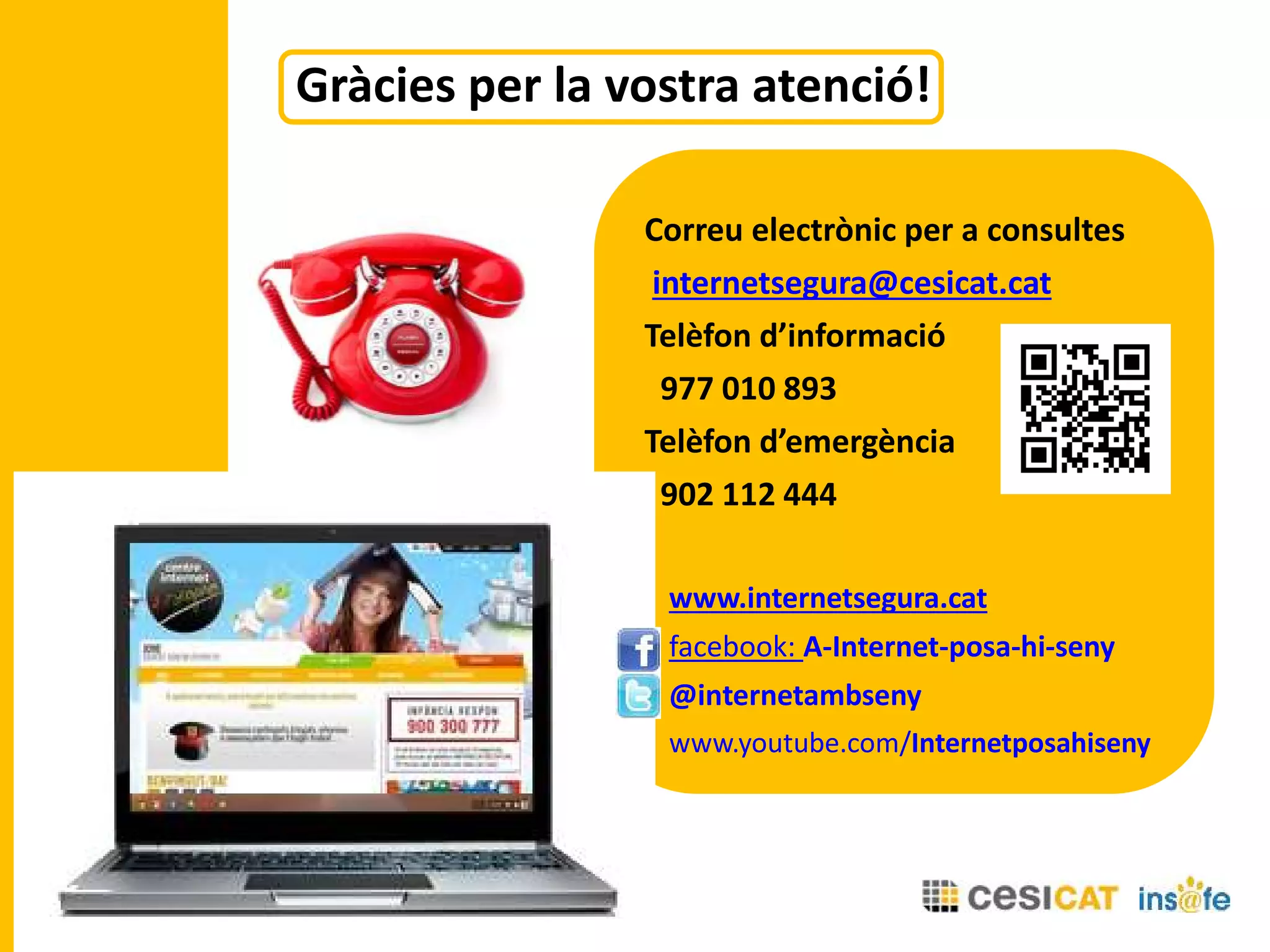 Correu electrònic per a consultes
internetsegura@cesicat.cat
Telèfon d’informació
977 010 893
Telèfon d’emergència
902 112 444
www.internetsegura.cat
facebook: A-Internet-posa-hi-seny
@internetambseny
www.youtube.com/Internetposahiseny
Gràcies per la vostra atenció!
 