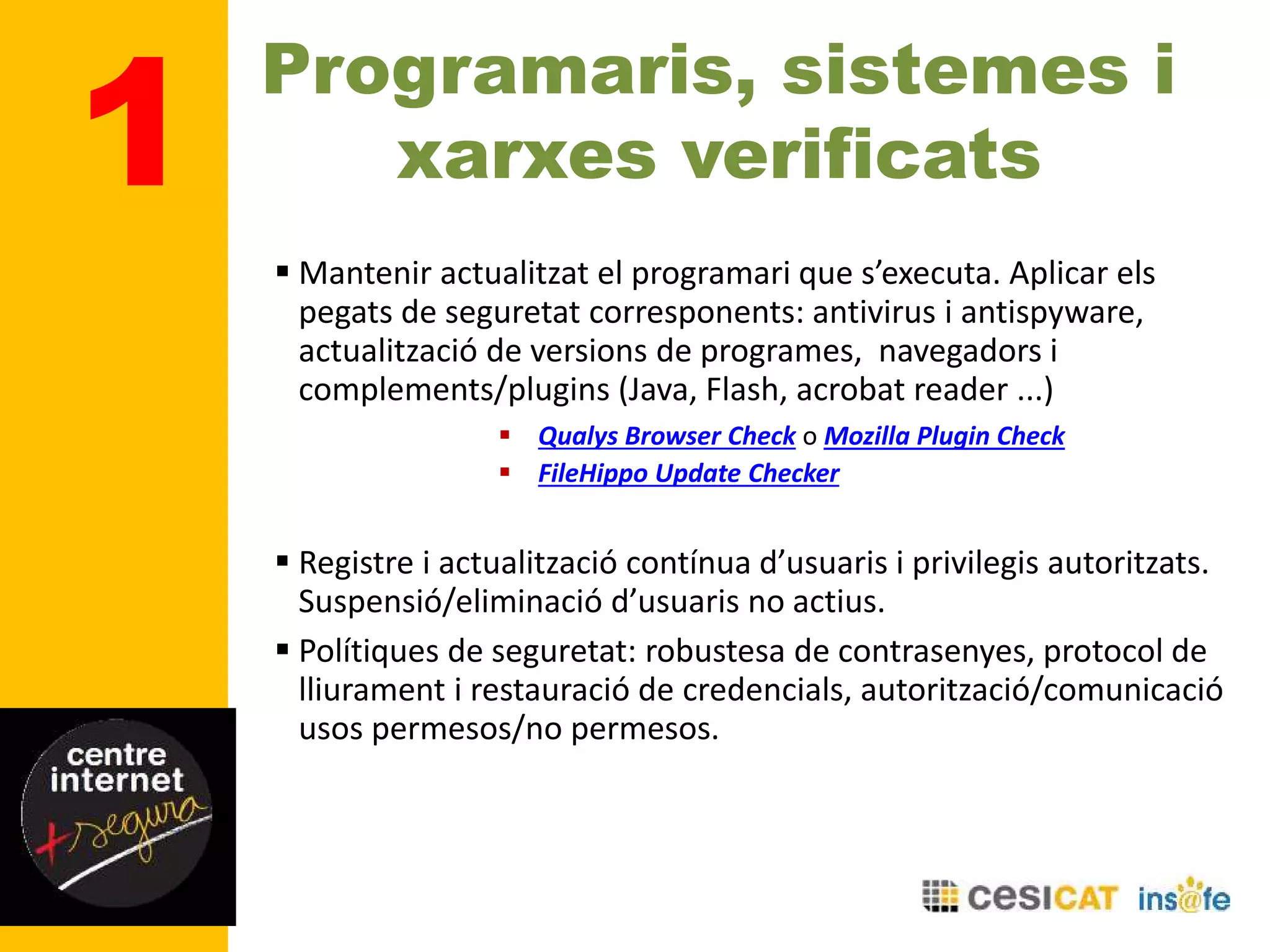 Programaris, sistemes i
xarxes verificats
 Mantenir actualitzat el programari que s’executa. Aplicar els
pegats de seguretat corresponents: antivirus i antispyware,
actualització de versions de programes, navegadors i
complements/plugins (Java, Flash, acrobat reader ...)
 Qualys Browser Check o Mozilla Plugin Check
 FileHippo Update Checker
 Registre i actualització contínua d’usuaris i privilegis autoritzats.
Suspensió/eliminació d’usuaris no actius.
 Polítiques de seguretat: robustesa de contrasenyes, protocol de
lliurament i restauració de credencials, autorització/comunicació
usos permesos/no permesos.
1
 