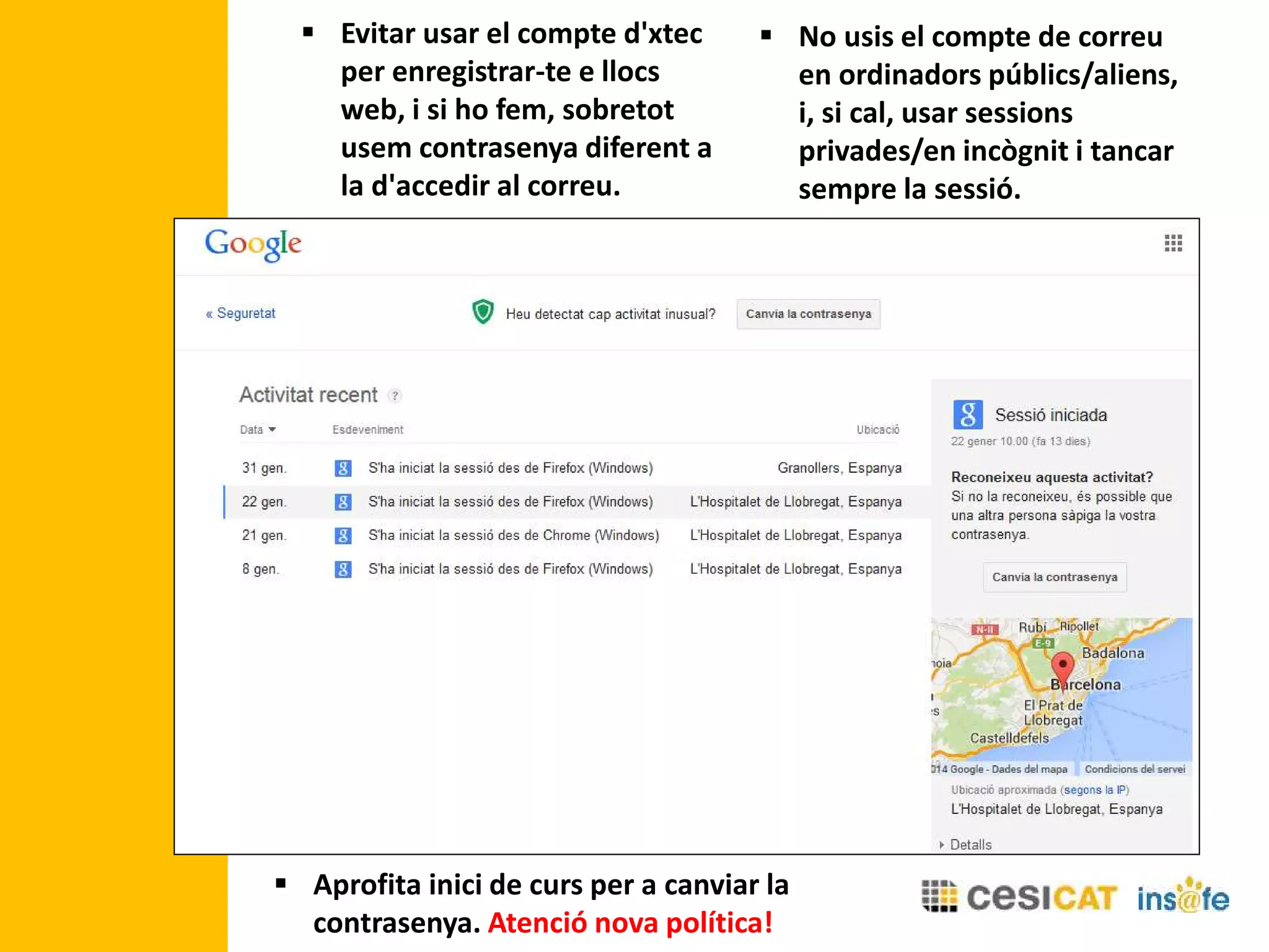  Evitar usar el compte d'xtec
per enregistrar-te e llocs
web, i si ho fem, sobretot
usem contrasenya diferent a
la d'accedir al correu.
 No usis el compte de correu
en ordinadors públics/aliens,
i, si cal, usar sessions
privades/en incògnit i tancar
sempre la sessió.
 Aprofita inici de curs per a canviar la
contrasenya. Atenció nova política!
 