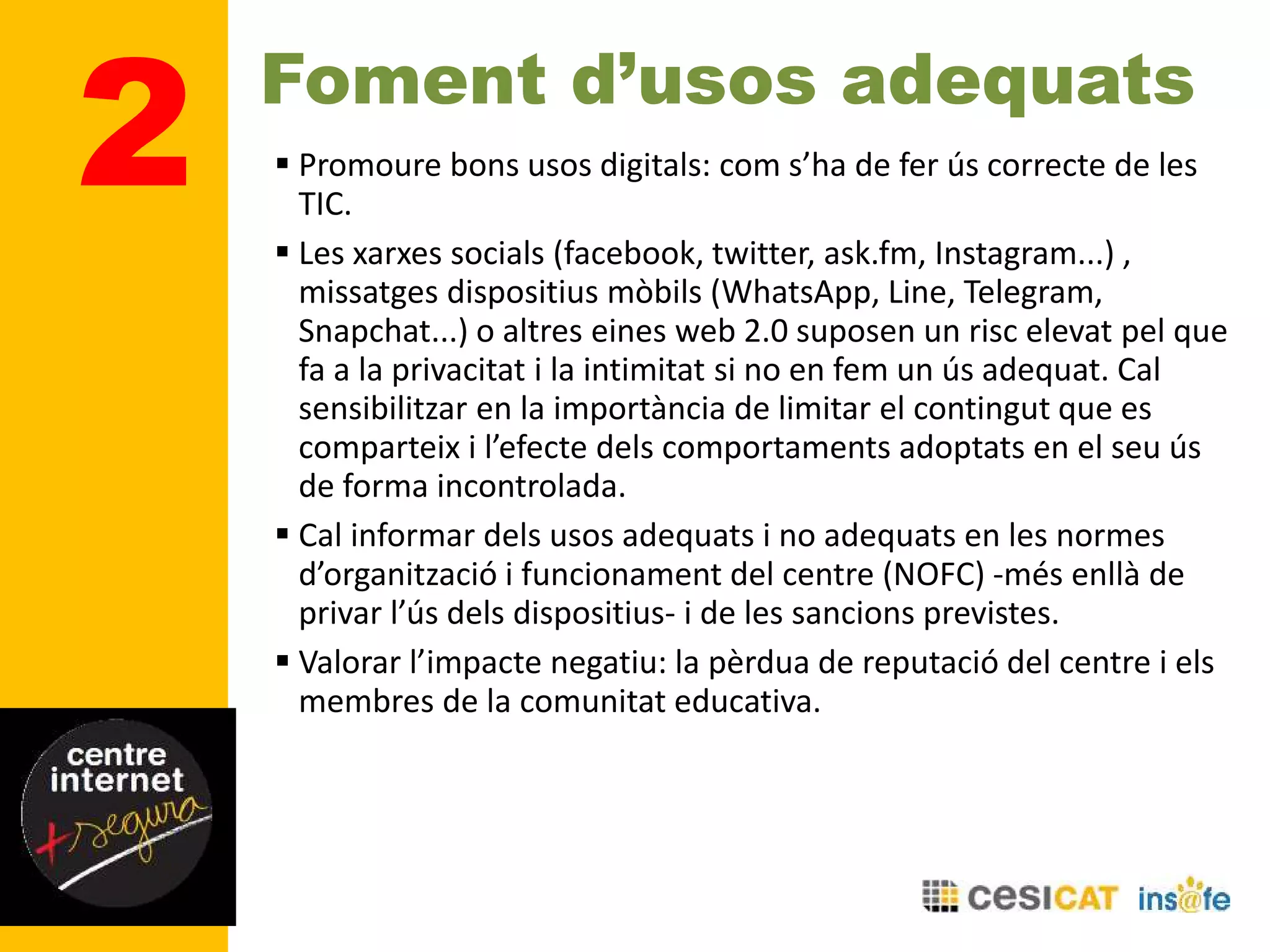 Foment d’usos adequats
 Promoure bons usos digitals: com s’ha de fer ús correcte de les
TIC.
 Les xarxes socials (facebook, twitter, ask.fm, Instagram...) ,
missatges dispositius mòbils (WhatsApp, Line, Telegram,
Snapchat...) o altres eines web 2.0 suposen un risc elevat pel que
fa a la privacitat i la intimitat si no en fem un ús adequat. Cal
sensibilitzar en la importància de limitar el contingut que es
comparteix i l’efecte dels comportaments adoptats en el seu ús
de forma incontrolada.
 Cal informar dels usos adequats i no adequats en les normes
d’organització i funcionament del centre (NOFC) -més enllà de
privar l’ús dels dispositius- i de les sancions previstes.
 Valorar l’impacte negatiu: la pèrdua de reputació del centre i els
membres de la comunitat educativa.
2
 