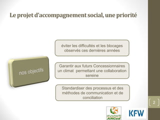 2
Leprojetd’accompagnementsocial,unepriorité
éviter les difficultés et les blocages
observés ces dernières années
Garantir aux futurs Concessionnaires
un climat permettant une collaboration
sereine
Standardiser des processus et des
méthodes de communication et de
conciliation
 