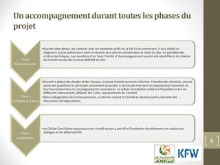 Unaccompagnementduranttouteslesphasesdu
projet
6
Phase1
Recherche de Site
•Durant cette phase, les contacts avec les membres actifs de la Sté Civile seront pris. Il sera établi un
diagnostic Social préliminaire dont le résultat sera pris en compte dans le choix du Site. En parallèle des
critères techniques. Les membres d’un futur Comité d’ Accompagnement auront été identifiés et la création
du Comité lancée dès la choix définitif du Site
Phase 2
Les Etudes et travaux
•Durant la phase des études et des travaux, le jeune Comité sera tenu informé. Il tiendra des réunions, pourra
poser des questions et participer activement au projet. Il servira de relai avec les populations riveraines en
leur fournissant tous les renseignements nécessaires. La cellule Conciliation veillera à l’équilibre entre les
différents intervenants (ANGed, Sté Civile, représentants du Comité)
•Dès la désignation du Concessionnaire, ce dernier rejoint le Comité et devient partie prenante des
discussions et négociations.
Phase 3
L exploitation
•La Cellule Conciliation poursuivra son travail durant 4 ans afin d’implanter durablement une culture du
dialogue et du débat pacifié.
 
