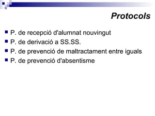 Protocols
 P. de recepció d'alumnat nouvingut
 P. de derivació a SS.SS.
 P. de prevenció de maltractament entre iguals
 P. de prevenció d'absentisme
 