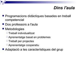 Dins l'aula
 Programacions didàctiques basades en treball
competencial
 Dos professors a l'aula
 Metodologies
 Treball individualitzat
 Aprenentatge basat en problemes
 Treball per projectes
 Aprenentatge cooperatiu
 Adaptació a les característiques del grup
 