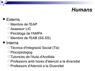 Humans
 Externs
 Membre de l'EAP
 Assessor LIC
 Psicòloga de l'AMPA
 Membre de l'EAB (SS.SS)
 Interns
 Tècnica d'Integració Social (Tis)
 Psicopedagog
 Tutors/es de l'Aula d'Acollida
 Professors amb hores d'atenció a la diversitat
 Professors d'Atenció a la Diversitat
 