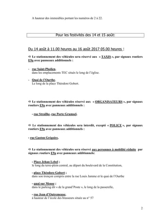 2
A hauteur des immeubles portant les numéros de 2 à 22.
Pour les festivités des 14 et 15 août:
Du 14 août à 11.00 heures au 16 août 2017 05.00 heures :
 Le stationnement des véhicules sera réservé aux « TAXIS », par signaux routiers
E9a avec panneaux additionnels :
- rue Saint-Pholien,
dans les emplacements TEC situés le long de l’église.
- Quai de l’Ourthe,
Le long de la place Théodore Gobert.
 Le stationnement des véhicules réservé aux « ORGANISATEURS », par signaux
routiers E9a avec panneaux additionnels :
- rue Strailhe, rue Porte Grumsel,
 Le stationnement des véhicules sera interdit, excepté « POLICE », par signaux
routiers E9a avec panneaux additionnels :
- rue Gaston Grégoire,
 Le stationnement des véhicules sera réservé aux personnes à mobilité réduite par
signaux routiers E9a avec panneaux additionnels:
- Place Jehan Lebel ;
le long du terre-plein central, au départ du boulevard de la Constitution,
- place Théodore Gobert ;
dans son tronçon compris entre la rue Louis Jamme et le quai de l’Ourthe
- quai sur Meuse ;
dans le parking dit « de la grand’Poste », le long de la passerelle,
- rue Jean d’Outremeuse,
à hauteur de l’école des brasseurs située au n° 57
 