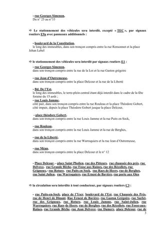 3
- rue Georges Simenon,
Du n° 25 au n°33
 Le stationnement des véhicules sera interdit, excepté « TEC », par signaux
routiers E9a avec panneaux additionnels :
- boulevard de la Constitution,
le long des immeubles, dans son tronçon compris entre la rue Rensonnet et la place
Jehan Lebel
 le stationnement des véhicules sera interdit par signaux routiers E1 :
- rue Georges Simenon,
dans son tronçon compris entre la rue de la Loi et la rue Gaston grégoire
- rue Jean d’Outremeuse,
dans son tronçon compris entre la place Delcour et la rue de la Liberté
- Bd. De l’Est,
le long des immeubles, le terre-plein central étant déjà interdit dans le cadre de la fête
foraine du 15 août ;
- rue Louis Jamme,
côté pair, dans son tronçon compris entre la rue Rouleau et la place Théodore Gobert,
côté impair, depuis la place Théodore Gobert jusque la place Delcour,
- place théodore Gobert,
dans son tronçon compris entre la rue Louis Jamme et la rue Puits en Sock,
- rue Rouleau,
dans son tronçon compris entre la rue Louis Jamme et la rue de Berghes,
- rue de la Liberté,
dans son tronçon compris entre la rue Warroquiers et la rue Jean d’Outremeuse,
- rue Méan,
dans son tronçon compris entre la place Delcour et le n° 12
- Place Delcour, - place Saint Pholien, rue des Pitteurs, rue chaussée des prés, rue
Delvoye, rue Grande Bêche, rue Fosse aux Raines, rue des Récollets, rue
Grignoux,- rue Roture, rue Puits en Sock, rue Raes de Heers, rue de Berghes,
rue Saint Julien, rue Warroquiers, rue Ernest de Bavière, rue porte aux Oies
 la circulation sera interdite à tout conducteur, par signaux routiers C3 :
- rue Puits-en-Sock, place de l’Yser, boulevard de l’Est, rue Chaussée des Prés,
rue de Henri de Dinant, Rue Ernest de Bavière, rue Gaston Grégoire, rue Surlet,
rue des Grignoux, rue Roture, rue Louis Jamme, rue Saint-Julien, rue
Warroquiers, rue Raes de Heers, rue de Berghes, rue des Récollets, rue Fosse-aux-
Raînes, rue Grande Bêche, rue Jean Delvoye, rue Damery, place Delcour, rue de
 