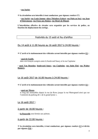 5
- rue Surlet,
 la circulation sera interdite à tout conducteur, par signaux routiers C3.
- rue Surlet, rue Louis Jamme, place Théodore Gobert, rue Puits en Socj, rue Jean
d’Outremeuse, rue Fosse aux Raines, rue Henri de Dinant.
L’interdiction effective de circuler sera organisée par les services de police, en
fonction du déplacement du cortège.
Festivités du 15 août et feu d’artifice
Du 14 août à 11.00 heures au 16 août 2017 à 24.00 heures :
 L’arrêt et le stationnement des véhicules seront interdits par signaux routiers E1 :
- quai de Gaulle,
dans son tronçon compris entre le boulevard Saucy et la rue Capitaine
- quai Van Beneden, boulevard Saucy, rue Capitaine, rue Saint Eloi, rue Walter
Damery,
Le 16 août 2017 de 16.00 heures à 24.00 heures :
 L’arrêt et le stationnement des véhicules seront interdits par signaux routiers E1 :
- quai sur Meuse,
le long des immeubles depuis la rue du Rewe jusque la rue Matrognard ainsi que sur
l’entièreté du parking dit « de la grand’poste ».
Le 16 août 2017 :
à partir de 18.00 heures :
- la Passerelle sera fermée aux piétons.
à partir de 22.00 heures :
 la circulation sera interdite, à tout conducteur, par signaux routiers C3 et déviée
par signaux F41 :
 