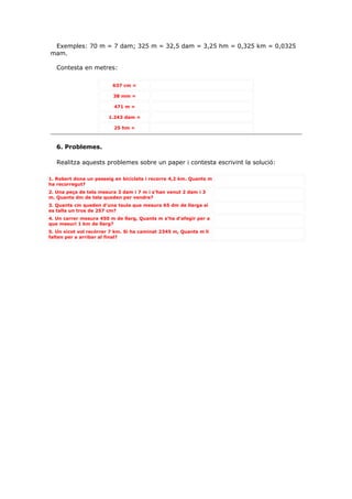 Exemples: 70 m = 7 dam; 325 m = 32,5 dam = 3,25 hm = 0,325 km = 0,0325
mam.

   Contesta en metres:

                         637 cm =

                         38 mm =

                          471 m =

                       1.243 dam =

                          25 hm =



   6. Problemes.

   Realitza aquests problemes sobre un paper i contesta escrivint la solució:

1. Robert dona un passeig en bicicleta i recorre 4,2 km. Quants m
ha recorregut?
2. Una peça de tela mesura 3 dam i 7 m i s’han venut 2 dam i 3
m. Quants dm de tela queden per vendre?
3. Quants cm queden d’una taula que mesura 65 dm de llarga si
es talla un tros de 257 cm?
4. Un carrer mesura 450 m de llarg, Quants m s’ha d’afegir per a
que mesuri 1 km de llarg?
5. Un xicot vol recórrer 7 km. Si ha caminat 2345 m, Quants m li
falten per a arribar al final?
 