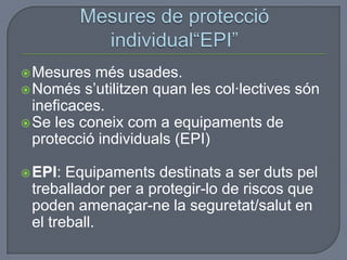 Mesures més usades.
Només s’utilitzen quan les col·lectives són
ineficaces.
Se les coneix com a equipaments de
protecció individuals (EPI)
EPI: Equipaments destinats a ser duts pel
treballador per a protegir-lo de riscos que
poden amenaçar-ne la seguretat/salut en
el treball.
 