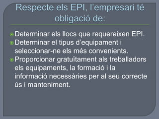 Determinar els llocs que requereixen EPI.
Determinar el tipus d’equipament i
seleccionar-ne els més convenients.
Proporcionar gratuïtament als treballadors
els equipaments, la formació i la
informació necessàries per al seu correcte
ús i manteniment.
 