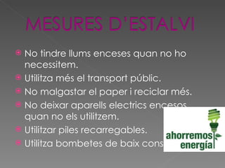 No tindre llums enceses quan no ho necessitem. Utilitza més el transport públic. No malgastar el paper i reciclar més. No deixar aparells electrics encesos quan no els utilitzem. Utilitzar piles recarregables. Utilitza bombetes de baix consum. 