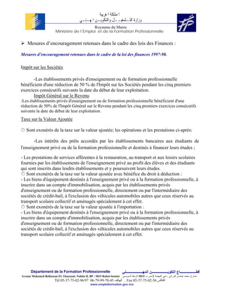 ‫ﺍﳌﻤﻠﻜﺔ ﺍﳌﻐﺮﺑﻴﺔ‬
                                          ‫ﻭﺯﺍﺭﺓ ﺍﻟﺘـﺸﻐﻴــﻞ ﻭﺍﻟﺘﻜﻮﻳـﻦ ﺍﳌﻬـﻨـﻲ‬
                                            Royaume du Maroc
                        Ministère de l’Emploi et de la Formation Professionnelle


    Mesures d’encouragement retenues dans le cadre des lois des Finances :

Mesures d’encouragement retenues dans le cadre de la loi des finances 1997-98.

Impôt sur les Sociétés

       -Les établissements privés d'enseignement ou de formation professionnelle
bénéficient d'une réduction de 50 % de l'Impôt sur les Sociétés pendant les cinq premiers
exercices consécutifs suivants la date du début de leur exploitation.
       Impôt Général sur le Revenu
-Les établissements privés d'enseignement ou de formation professionnelle bénéficient d'une
réduction de 50% de l'Impôt Général sur le Revenu pendant les cinq premiers exercices consécutifs
suivants la date du début de leur exploitation.
Taxe sur la Valeur Ajoutée

   Sont exonérés de la taxe sur la valeur ajoutée; les opérations et les prestations ci-après:

       -Les intérêts des prêts accordés par les établissements bancaires aux étudiants de
l'enseignement privé ou de la formation professionnelle et destinés à financer leurs études ;

- Les prestations de services afférentes à la restauration, au transport et aux loisirs scolaires
fournies par les établissements de l'enseignement privé au profit des élèves et des étudiants
qui sont inscrits dans lesdits établissements et y poursuivent leurs études.
   Sont exonérés de la taxe sur la valeur ajoutée avec bénéfice du droit à déduction :
- Les biens d'équipement destinés à l'enseignement privé ou à la formation professionnelle, à
inscrire dans un compte d'immobilisation, acquis par les établissements privés
d'enseignement ou de formation professionnelle, directement ou par l'intermédiaire des
sociétés de crédit-bail, à l'exclusion des véhicules automobiles autres que ceux réservés au
transport scolaire collectif et aménagés spécialement à cet effet.
   Sont exonérés de la taxe sur la valeur ajoutée à l'importation :
- Les biens d'équipement destinés à l'enseignement privé ou à la formation professionnelle, à
inscrire dans un compte d'immobilisation, acquis par les établissements privés
d'enseignement ou de formation professionnelle, directement ou par l'intermédiaire des
sociétés de crédit-bail, à l'exclusion des véhicules automobiles autres que ceux réservés au
transport scolaire collectif et aménagés spécialement à cet effet.




      Département de la Formation Professionnelle                         ‫ﻗﻄــــــــــــــــــﺎع اﻟﺘﻜﻮﻳــــــــــــــــــﻦ اﻟﻤﻬـــــــــــــــــــﻨﻲ‬
Avenue Mohamed Belhassan EL Ouazzani, Nahda II, BP : 5015 Rabat-Souissi   ‫ﻀﺎﺭﻍ ﻤﺤﻤﺩ ﺒﻠﺤﺴﻥ ﺍﻟﻭﺯﺍﻨﻲ ، ﺤﻲ ﺍﻟﻨﻬﻀﺔ 2 ﺹ ﺏ 5105 ﺍﻟﺭﺒﺎﻁ ﺍﻟﺴﻭﻴﺴﻲ‬
                        Tél 05-37-75-02-96/97 06-79-99-70-45 ‫ . اﻟﻬﺎﺗﻒ‬Fax 05-37-75-02-56 ‫اﻟﻔﺎآﺲ‬
                                                 www.emploiformation.gov.ma
 