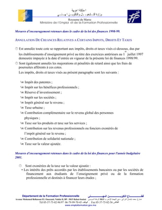 ‫ﺍﳌﻤﻠﻜﺔ ﺍﳌﻐﺮﺑﻴﺔ‬
                                          ‫ﻭﺯﺍﺭﺓ ﺍﻟﺘـﺸﻐﻴــﻞ ﻭﺍﻟﺘﻜﻮﻳـﻦ ﺍﳌﻬـﻨـﻲ‬
                                            Royaume du Maroc
                        Ministère de l’Emploi et de la Formation Professionnelle


Mesures d’encouragement retenues dans le cadre de la loi des finances 1998-99.

ANNULATION DE CREANCES RELATIVES A CERTAINS IMPOTS, DROITS ET TAXES

   Est annulée toute cote se rapportant aux impôts, droits et taxes visés ci-dessous, dus par
                                                                                                                           er
   les établissements d’enseignement privé au titre des exercices antérieurs au 1 juillet 1997
   demeurée impayée à la date d’entrée en vigueur de la présente loi de finances 1998/99.
   Sont également annulés les majorations et pénalités de retard ainsi que les frais de
   poursuites afférents à ces cotes.
   Les impôts, droits et taxes visés au présent paragraphe sont les suivants :

         Impôt des patentes ;
         Impôt sur les bénéfices professionnels ;
         Réserve d’investissement ;
         Impôt sur les sociétés ;
         Impôt général sur le revenu ;
         Taxe urbaine ;
         Contribution complémentaire sur le revenu global des personnes
         physiques ;
         Taxe sur les produits et taxe sur les services ;
         Contribution sur les revenus professionnels ou fonciers exonérés de
         l’impôt général sur le revenu ;
         Contribution de solidarité nationale ;
         Taxe sur la valeur ajoutée.

Mesures d’encouragement retenues dans le cadre de la loi des finances pour l'année budgétaire
2001.

         Sont exonérées de la taxe sur la valeur ajoutée :
      • Les intérêts des prêts accordés par les établissements bancaires ou par les sociétés de
          financement aux étudiants de l’enseignement privé ou de la formation
          professionnelle et destinés à financer leurs études ;




      Département de la Formation Professionnelle                         ‫ﻗﻄــــــــــــــــــﺎع اﻟﺘﻜﻮﻳــــــــــــــــــﻦ اﻟﻤﻬـــــــــــــــــــﻨﻲ‬
Avenue Mohamed Belhassan EL Ouazzani, Nahda II, BP : 5015 Rabat-Souissi   ‫ﻀﺎﺭﻍ ﻤﺤﻤﺩ ﺒﻠﺤﺴﻥ ﺍﻟﻭﺯﺍﻨﻲ ، ﺤﻲ ﺍﻟﻨﻬﻀﺔ 2 ﺹ ﺏ 5105 ﺍﻟﺭﺒﺎﻁ ﺍﻟﺴﻭﻴﺴﻲ‬
                        Tél 05-37-75-02-96/97 06-79-99-70-45 ‫ . اﻟﻬﺎﺗﻒ‬Fax 05-37-75-02-56 ‫اﻟﻔﺎآﺲ‬
                                                 www.emploiformation.gov.ma
 
