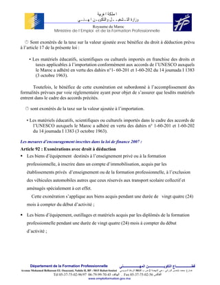 ‫ﺍﳌﻤﻠﻜﺔ ﺍﳌﻐﺮﺑﻴﺔ‬
                                          ‫ﻭﺯﺍﺭﺓ ﺍﻟﺘـﺸﻐﻴــﻞ ﻭﺍﻟﺘﻜﻮﻳـﻦ ﺍﳌﻬـﻨـﻲ‬
                                            Royaume du Maroc
                        Ministère de l’Emploi et de la Formation Professionnelle

      Sont exonérés de la taxe sur la valeur ajoutée avec bénéfice du droit à déduction prévu
à l’article 17 de la présente loi :

      • Les matériels éducatifs, scientifiques ou culturels importés en franchise des droits et
         taxes applicables à l’importation conformément aux accords de l’UNESCO auxquels
         le Maroc a adhéré en vertu des dahirs n°1- 60-201 et 1-60-202 du 14 joumada I 1383
         (3 octobre 1963).

       Toutefois, le bénéfice de cette exonération est subordonné à l’accomplissement des
formalités prévues par voie réglementaire ayant pour objet de s’assurer que lesdits matériels
entrent dans le cadre des accords précités.

      sont exonérés de la taxe sur la valeur ajoutée à l’importation.

    • Les matériels éducatifs, scientifiques ou culturels importés dans le cadre des accords de
       l’UNESCO auxquels le Maroc a adhéré en vertu des dahirs n° 1-60-201 et 1-60-202
       du 14 joumada I 1383 (3 octobre 1963).

Les mesures d’encouragement inscrites dans la loi de finance 2007 :
Article 92 : Exonérations avec droit à déduction
   Les biens d’équipement destinés à l’enseignement privé ou à la formation
    professionnelle, à inscrire dans un compte d’immobilisation, acquis par les
    établissements privés d’enseignement ou de la formation professionnelle, à l’exclusion
    des véhicules automobiles autres que ceux réservés aux transport scolaire collectif et
    aménagés spécialement à cet effet.
       Cette exonération s’applique aux biens acquis pendant une durée de vingt quatre (24)
    mois à compter du début d’activité ;

    Les biens d’équipement, outillages et matériels acquis par les diplômés de la formation
    professionnelle pendant une durée de vingt quatre (24) mois à compter du début
    d’activité ;




      Département de la Formation Professionnelle                         ‫ﻗﻄــــــــــــــــــﺎع اﻟﺘﻜﻮﻳــــــــــــــــــﻦ اﻟﻤﻬـــــــــــــــــــﻨﻲ‬
Avenue Mohamed Belhassan EL Ouazzani, Nahda II, BP : 5015 Rabat-Souissi   ‫ﻀﺎﺭﻍ ﻤﺤﻤﺩ ﺒﻠﺤﺴﻥ ﺍﻟﻭﺯﺍﻨﻲ ، ﺤﻲ ﺍﻟﻨﻬﻀﺔ 2 ﺹ ﺏ 5105 ﺍﻟﺭﺒﺎﻁ ﺍﻟﺴﻭﻴﺴﻲ‬
                        Tél 05-37-75-02-96/97 06-79-99-70-45 ‫ . اﻟﻬﺎﺗﻒ‬Fax 05-37-75-02-56 ‫اﻟﻔﺎآﺲ‬
                                                 www.emploiformation.gov.ma
 