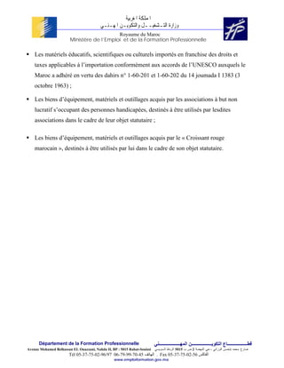 ‫ﺍﳌﻤﻠﻜﺔ ﺍﳌﻐﺮﺑﻴﺔ‬
                                          ‫ﻭﺯﺍﺭﺓ ﺍﻟﺘـﺸﻐﻴــﻞ ﻭﺍﻟﺘﻜﻮﻳـﻦ ﺍﳌﻬـﻨـﻲ‬
                                            Royaume du Maroc
                        Ministère de l’Emploi et de la Formation Professionnelle

    Les matériels éducatifs, scientifiques ou culturels importés en franchise des droits et
    taxes applicables à l’importation conformément aux accords de l’UNESCO auxquels le
    Maroc a adhéré en vertu des dahirs n° 1-60-201 et 1-60-202 du 14 joumada I 1383 (3
    octobre 1963) ;

    Les biens d’équipement, matériels et outillages acquis par les associations à but non
    lucratif s’occupant des personnes handicapées, destinés à être utilisés par lesdites
    associations dans le cadre de leur objet statutaire ;

    Les biens d’équipement, matériels et outillages acquis par le « Croissant rouge
    marocain », destinés à être utilisés par lui dans le cadre de son objet statutaire.




      Département de la Formation Professionnelle                         ‫ﻗﻄــــــــــــــــــﺎع اﻟﺘﻜﻮﻳــــــــــــــــــﻦ اﻟﻤﻬـــــــــــــــــــﻨﻲ‬
Avenue Mohamed Belhassan EL Ouazzani, Nahda II, BP : 5015 Rabat-Souissi   ‫ﻀﺎﺭﻍ ﻤﺤﻤﺩ ﺒﻠﺤﺴﻥ ﺍﻟﻭﺯﺍﻨﻲ ، ﺤﻲ ﺍﻟﻨﻬﻀﺔ 2 ﺹ ﺏ 5105 ﺍﻟﺭﺒﺎﻁ ﺍﻟﺴﻭﻴﺴﻲ‬
                        Tél 05-37-75-02-96/97 06-79-99-70-45 ‫ . اﻟﻬﺎﺗﻒ‬Fax 05-37-75-02-56 ‫اﻟﻔﺎآﺲ‬
                                                 www.emploiformation.gov.ma
 
