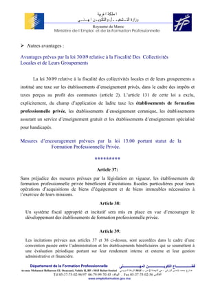 ‫ﺍﳌﻤﻠﻜﺔ ﺍﳌﻐﺮﺑﻴﺔ‬
                                          ‫ﻭﺯﺍﺭﺓ ﺍﻟﺘـﺸﻐﻴــﻞ ﻭﺍﻟﺘﻜﻮﻳـﻦ ﺍﳌﻬـﻨـﻲ‬
                                            Royaume du Maroc
                        Ministère de l’Emploi et de la Formation Professionnelle


    Autres avantages :

Avantages prévus par la loi 30/89 relative à la Fiscalité Des Collectivités
Locales et de Leurs Groupements


        La loi 30/89 relative à la fiscalité des collectivités locales et de leurs groupements a
institué une taxe sur les établissements d’enseignement privés, dans le cadre des impôts et
taxes perçus au profit des communes (article 2). L’article 131 de cette loi a exclu,
explicitement, du champ d’application de ladite taxe les établissements de formation
professionnelle privée, les établissements d’enseignement coranique, les établissements
assurant un service d’enseignement gratuit et les établissements d’enseignement spécialisé
pour handicapés.

Mesures d’encouragement prévues par la loi 13.00 portant statut de la
             Formation Professionnelle Privée.

                                                      *********
                                                        Article 37:
Sans préjudice des mesures prévues par la législation en vigueur, les établissements de
formation professionnelle privée bénéficient d’incitations fiscales particulières pour leurs
opérations d’acquisitions de biens d’équipement et de biens immeubles nécessaires à
l’exercice de leurs missions.
                                                          Article 38:
   Un système fiscal approprié et incitatif sera mis en place en vue d’encourager le
   développement des établissements de formation professionnelle privée.

                                                          Article 39:
   Les incitations prévues aux articles 37 et 38 ci-dessus, sont accordées dans le cadre d’une
   convention passée entre l’administration et les établissements bénéficiaires qui se soumettent à
   une évaluation périodique portant sur leur rendement interne et externe et leur gestion
   administrative et financière.

      Département de la Formation Professionnelle                         ‫ﻗﻄــــــــــــــــــﺎع اﻟﺘﻜﻮﻳــــــــــــــــــﻦ اﻟﻤﻬـــــــــــــــــــﻨﻲ‬
Avenue Mohamed Belhassan EL Ouazzani, Nahda II, BP : 5015 Rabat-Souissi   ‫ﻀﺎﺭﻍ ﻤﺤﻤﺩ ﺒﻠﺤﺴﻥ ﺍﻟﻭﺯﺍﻨﻲ ، ﺤﻲ ﺍﻟﻨﻬﻀﺔ 2 ﺹ ﺏ 5105 ﺍﻟﺭﺒﺎﻁ ﺍﻟﺴﻭﻴﺴﻲ‬
                        Tél 05-37-75-02-96/97 06-79-99-70-45 ‫ . اﻟﻬﺎﺗﻒ‬Fax 05-37-75-02-56 ‫اﻟﻔﺎآﺲ‬
                                                 www.emploiformation.gov.ma
 