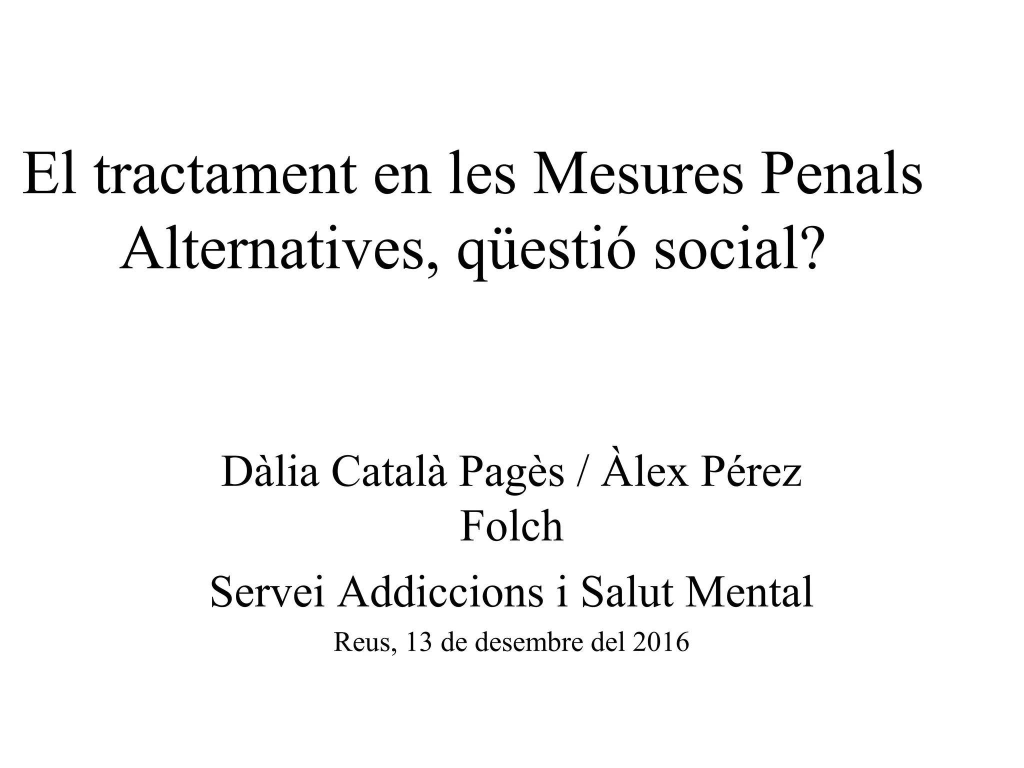 El tractament en les Mesures Penals
Alternatives, qüestió social?
Dàlia Català Pagès / Àlex Pérez
Folch
Servei Addiccions i Salut Mental
Reus, 13 de desembre del 2016
 