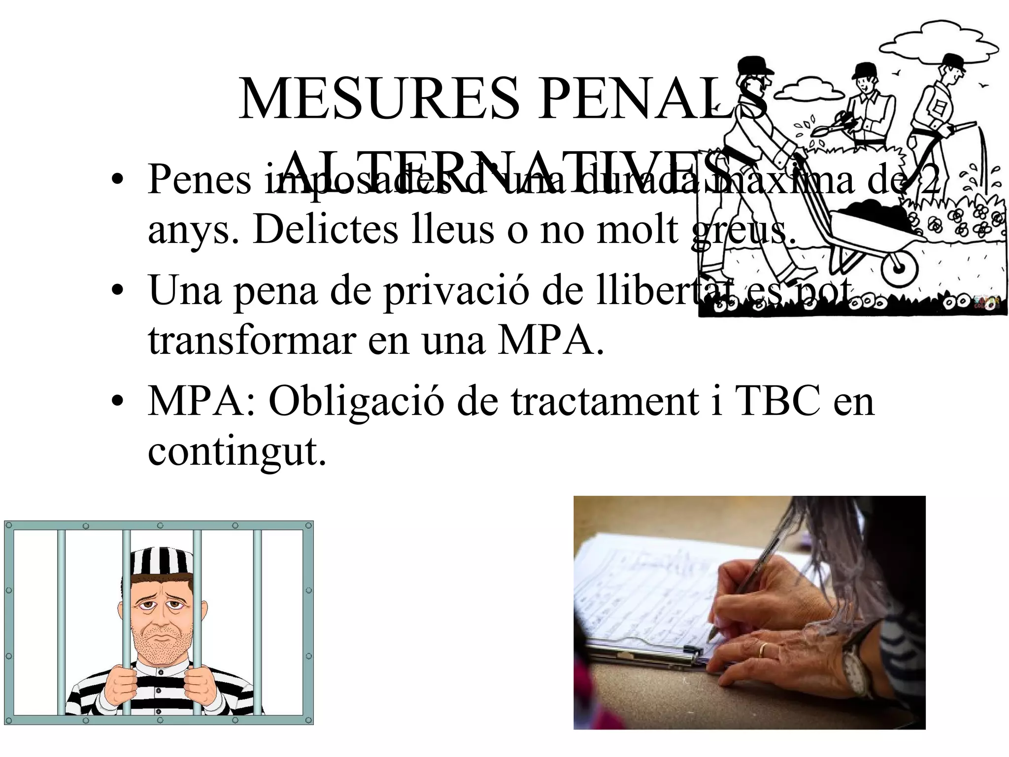 MESURES PENALS
ALTERNATIVES• Penes imposades d’una durada màxima de 2
anys. Delictes lleus o no molt greus.
• Una pena de privació de llibertat es pot
transformar en una MPA.
• MPA: Obligació de tractament i TBC en
contingut.
 