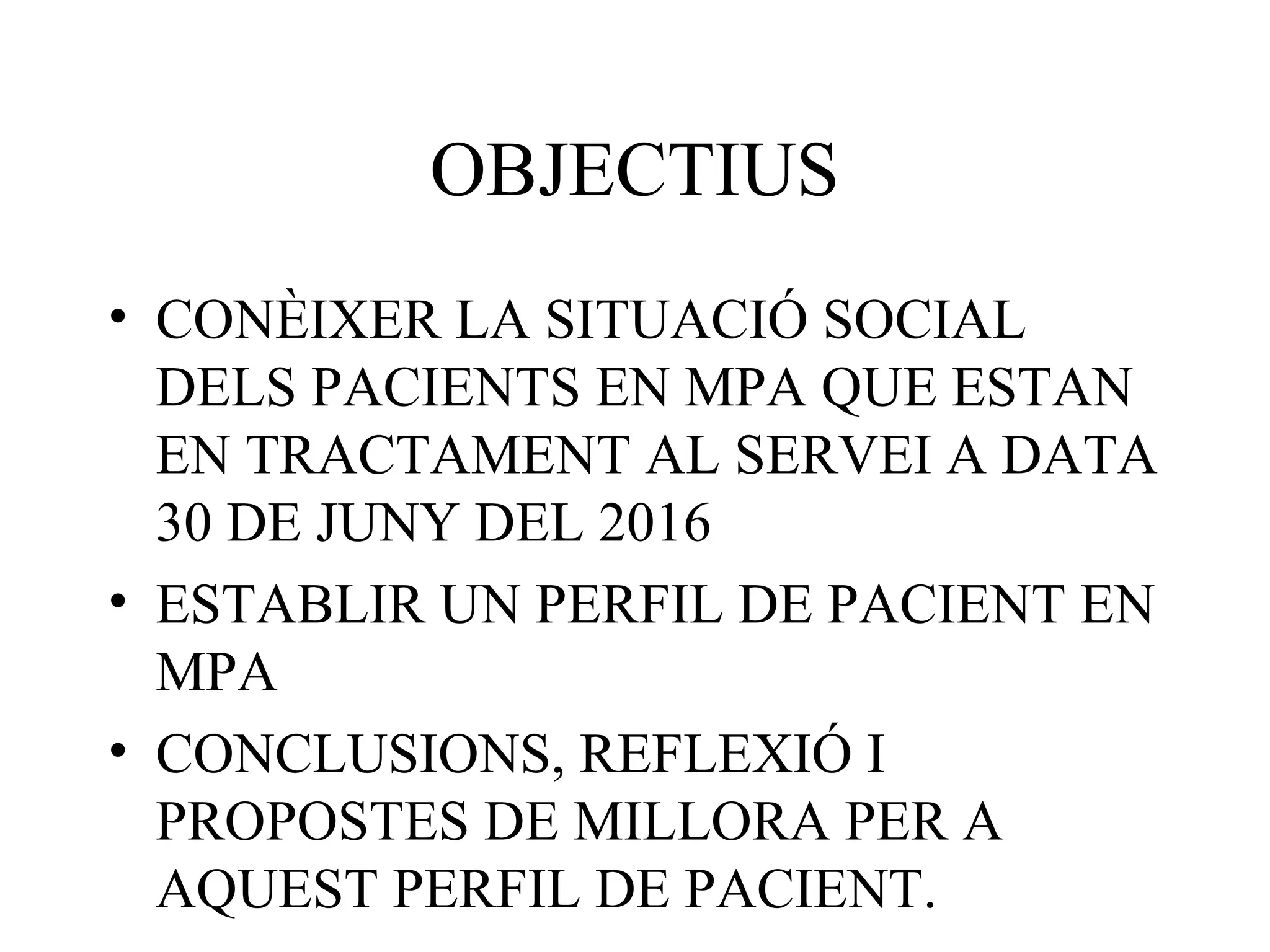 OBJECTIUS
• CONÈIXER LA SITUACIÓ SOCIAL
DELS PACIENTS EN MPA QUE ESTAN
EN TRACTAMENT AL SERVEI A DATA
30 DE JUNY DEL 2016
• ESTABLIR UN PERFIL DE PACIENT EN
MPA
• CONCLUSIONS, REFLEXIÓ I
PROPOSTES DE MILLORA PER A
AQUEST PERFIL DE PACIENT.
 