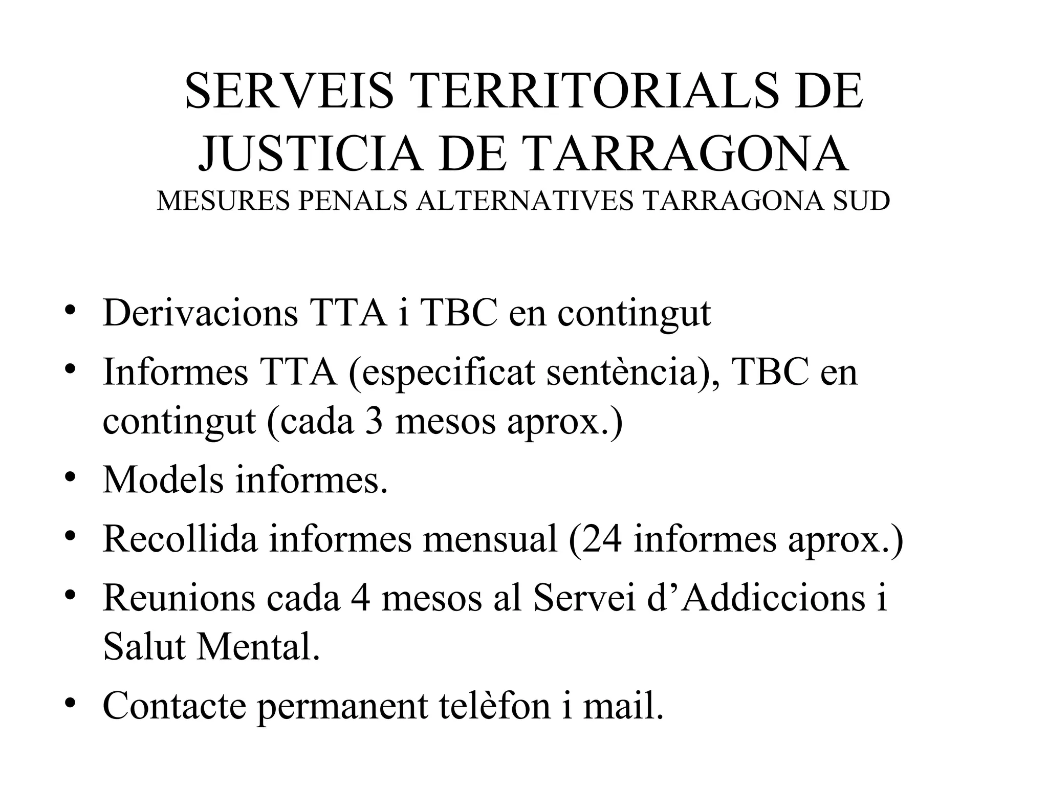 SERVEIS TERRITORIALS DE
JUSTICIA DE TARRAGONA
MESURES PENALS ALTERNATIVES TARRAGONA SUD
• Derivacions TTA i TBC en contingut
• Informes TTA (especificat sentència), TBC en
contingut (cada 3 mesos aprox.)
• Models informes.
• Recollida informes mensual (24 informes aprox.)
• Reunions cada 4 mesos al Servei d’Addiccions i
Salut Mental.
• Contacte permanent telèfon i mail.
 