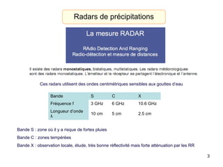 3
Radars de précipitations
Ces radars utilisent des ondes centimétriques sensibles aux gouttes d’eau
Bande S C X
Fréquence f 3 GHz 6 GHz 10.6 GHz
Longueur d’onde
λ
10 cm 5 cm 2.5 cm
Bande S : zone où il y a risque de fortes pluies
Bande C : zones tempérées
Bande X : observation locale, étude, très bonne réflectivité mais forte atténuation par les RR
 