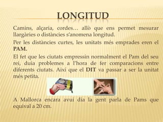 LONGITUD
Camins, alçaria, cordes… allò que ens permet mesurar
llargàries o distàncies s’anomena longitud.
Per les distàncies curtes, les unitats més emprades eren el
PAM.
El fet que les ciutats empressin normalment el Pam del seu
rei, duia problemes a l’hora de fer comparacions entre
diferents ciutats. Així que el DIT va passar a ser la unitat
més petita.



A Mallorca encara avui dia la gent parla de Pams que
equival a 20 cm.
 