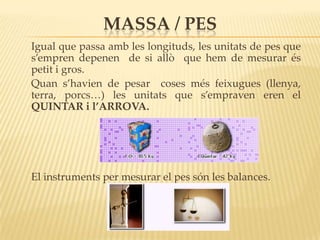 MASSA / PES
Igual que passa amb les longituds, les unitats de pes que
s’empren depenen de si allò que hem de mesurar és
petit i gros.
Quan s’havien de pesar coses més feixugues (llenya,
terra, porcs…) les unitats que s’empraven eren el
QUINTAR i l’ARROVA.




El instruments per mesurar el pes són les balances.
 