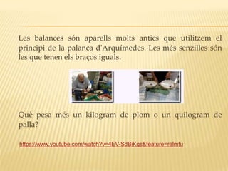 Les balances són aparells molts antics que utilitzem el
principi de la palanca d'Arquímedes. Les més senzilles són
les que tenen els braços iguals.




Què pesa més un kilogram de plom o un quilogram de
palla?

https://www.youtube.com/watch?v=4EV-SdBiKgs&feature=relmfu
 