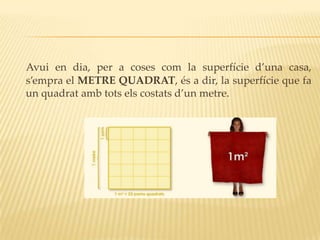 Avui en dia, per a coses com la superfície d’una casa,
s’empra el METRE QUADRAT, és a dir, la superfície que fa
un quadrat amb tots els costats d’un metre.
 