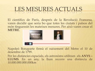 LES MESURES ACTUALS
El científics de París, després de la Revolució Francesa,
varen decidir que seria bo que totes les ciutats i països del
món tinguessin les mateixes mesures. Per això varen crear el
METRE.




Napoleó Bonaparte firmà el naixement del Metre el 10 de
desembre de 1799.
Per les distàncies espacials, els astronòms utilitzen els ANYS –
LLUMS. En un any, la llum recorre una distància de
10.000.000.000.000km
 