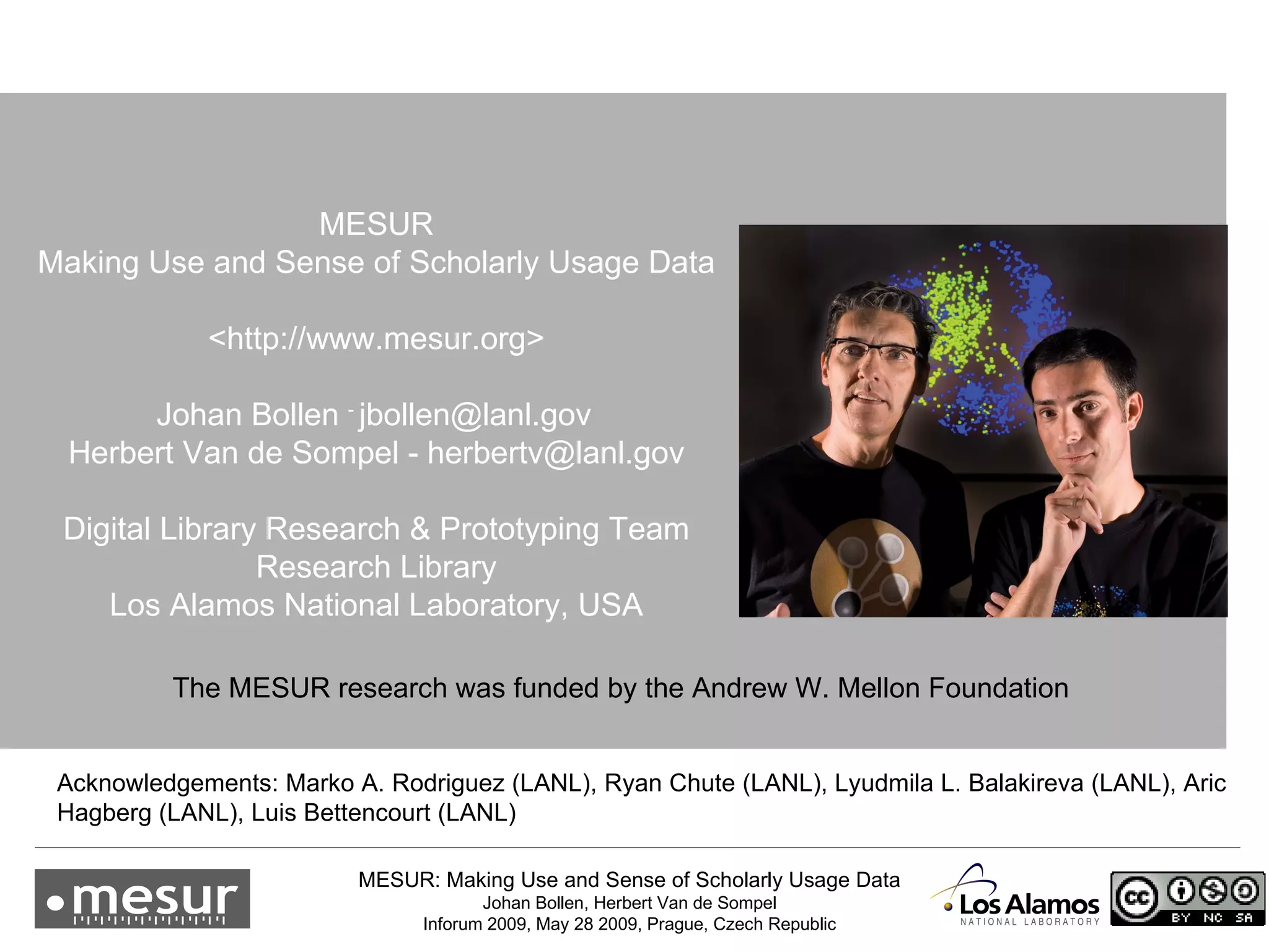 MESUR Making Use and Sense of Scholarly Usage Data <http://www.mesur.org> Johan Bollen  -  [email_address]   Herbert Van de Sompel  - herbertv@lanl.gov Digital Library Research & Prototyping Team Research Library Los Alamos National Laboratory, USA Acknowledgements: Marko A. Rodriguez (LANL), Ryan Chute (LANL),  Lyudmila L. Balakireva (LANL),  Aric Hagberg (LANL), Luis Bettencourt (LANL) The MESUR research was funded by the Andrew W. Mellon Foundation 