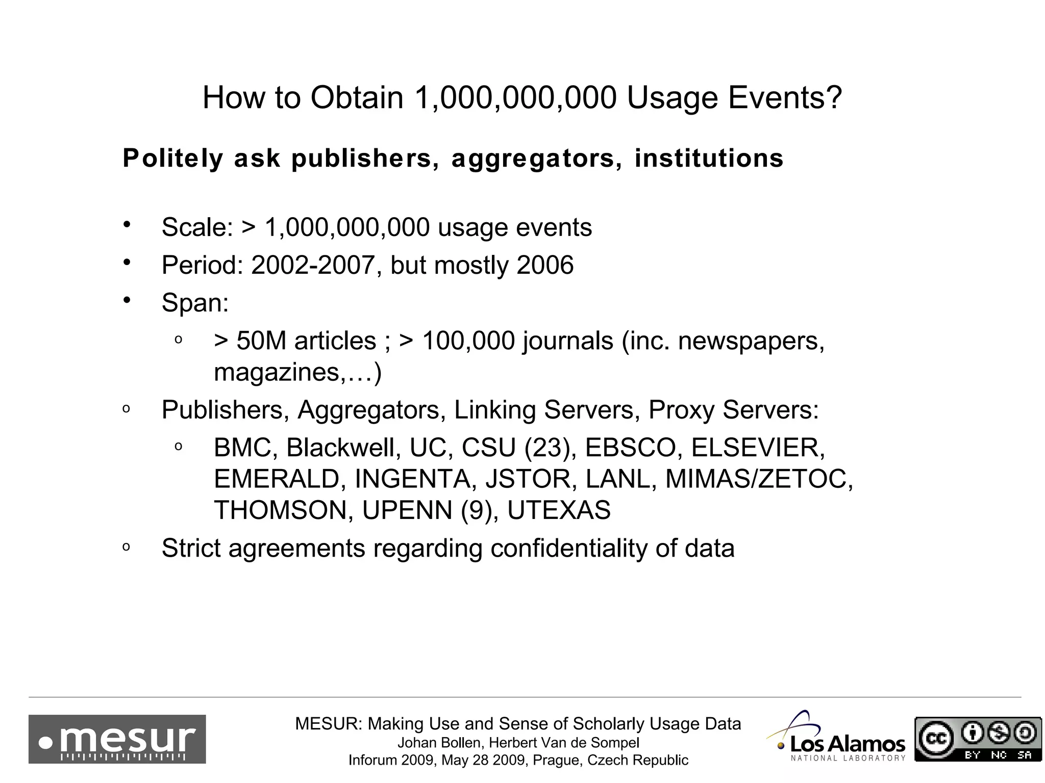 How to Obtain 1,000,000,000 Usage Events? Politely ask publishers, aggregators, institutions  Scale: > 1,000,000,000 usage events Period: 2002-2007, but mostly 2006 Span: > 50M articles ; > 100,000 journals (inc. newspapers, magazines,…) Publishers, Aggregators, Linking Servers, Proxy Servers: BMC, Blackwell, UC, CSU (23), EBSCO, ELSEVIER, EMERALD, INGENTA, JSTOR, LANL, MIMAS/ZETOC, THOMSON, UPENN (9), UTEXAS Strict agreements regarding confidentiality of data 