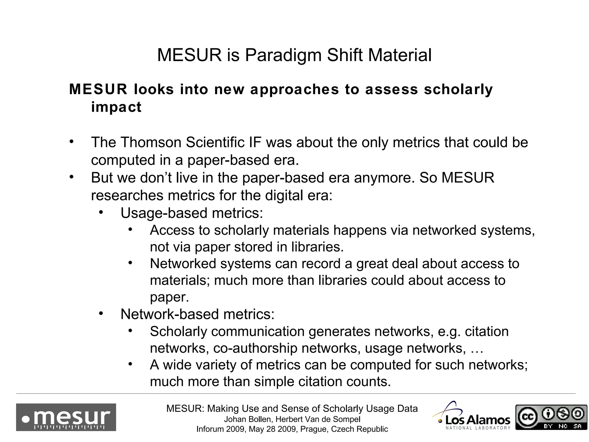 MESUR is Paradigm Shift Material MESUR looks into new approaches to assess scholarly impact The Thomson Scientific IF was about the only metrics that could be computed in a paper-based era. But we don’t live in the paper-based era anymore. So MESUR researches metrics for the digital era: Usage-based metrics: Access to scholarly materials happens via networked systems, not via paper stored in libraries. Networked systems can record a great deal about access to materials; much more than libraries could about access to paper. Network-based metrics: Scholarly communication generates networks, e.g. citation networks, co-authorship networks, usage networks, … A wide variety of metrics can be computed for such networks; much more than simple citation counts. 