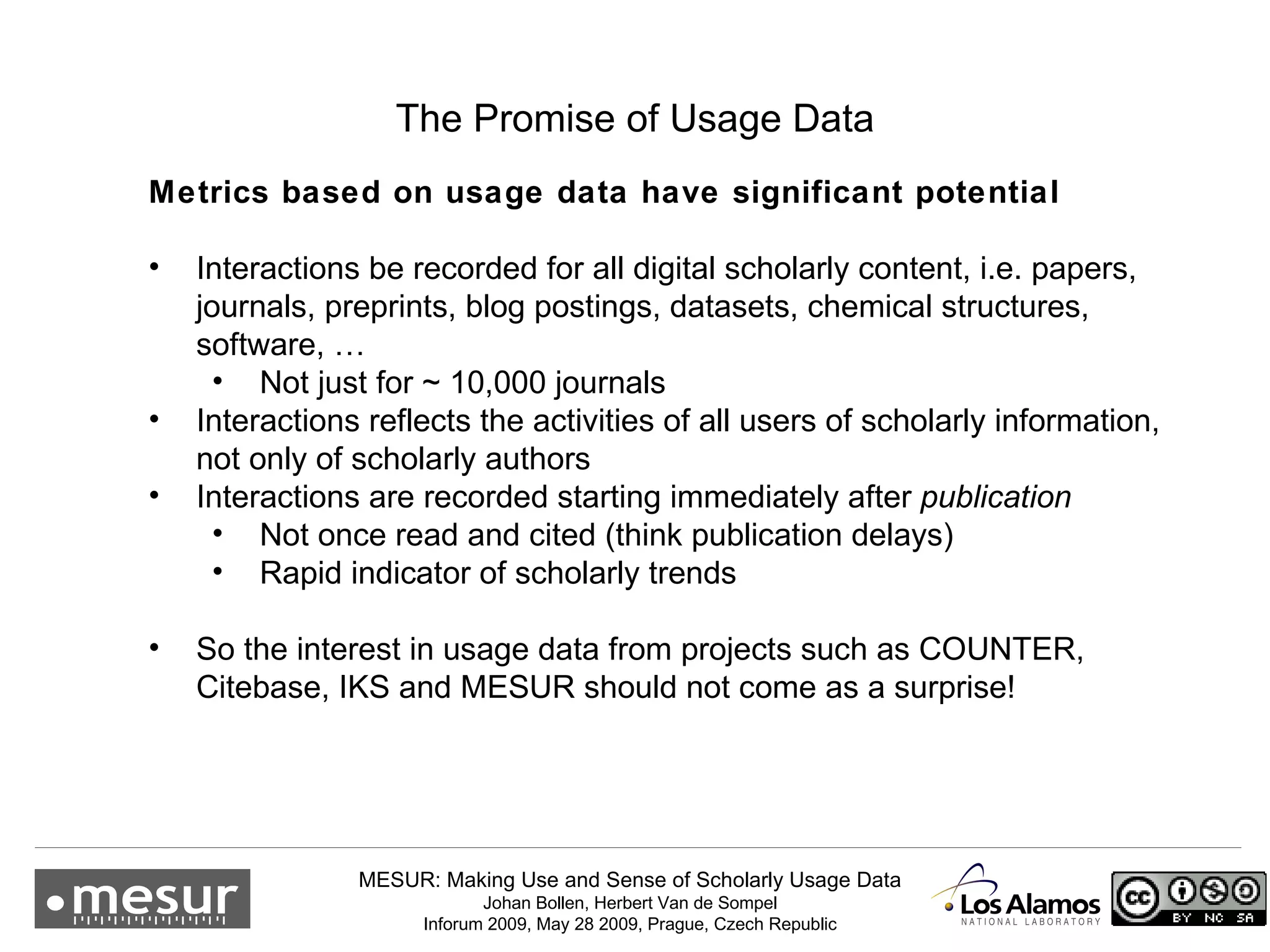 The Promise of Usage Data Metrics based on usage data have significant potential Interactions be recorded for all digital scholarly content, i.e. papers, journals, preprints, blog postings, datasets, chemical structures, software, … Not just for ~ 10,000 journals Interactions reflects the activities of all users of scholarly information, not only of scholarly authors Interactions are recorded starting immediately after  publication Not once read and cited (think publication delays) Rapid indicator of scholarly trends So the interest in usage data from projects such as COUNTER, Citebase, IKS and MESUR should not come as a surprise!  