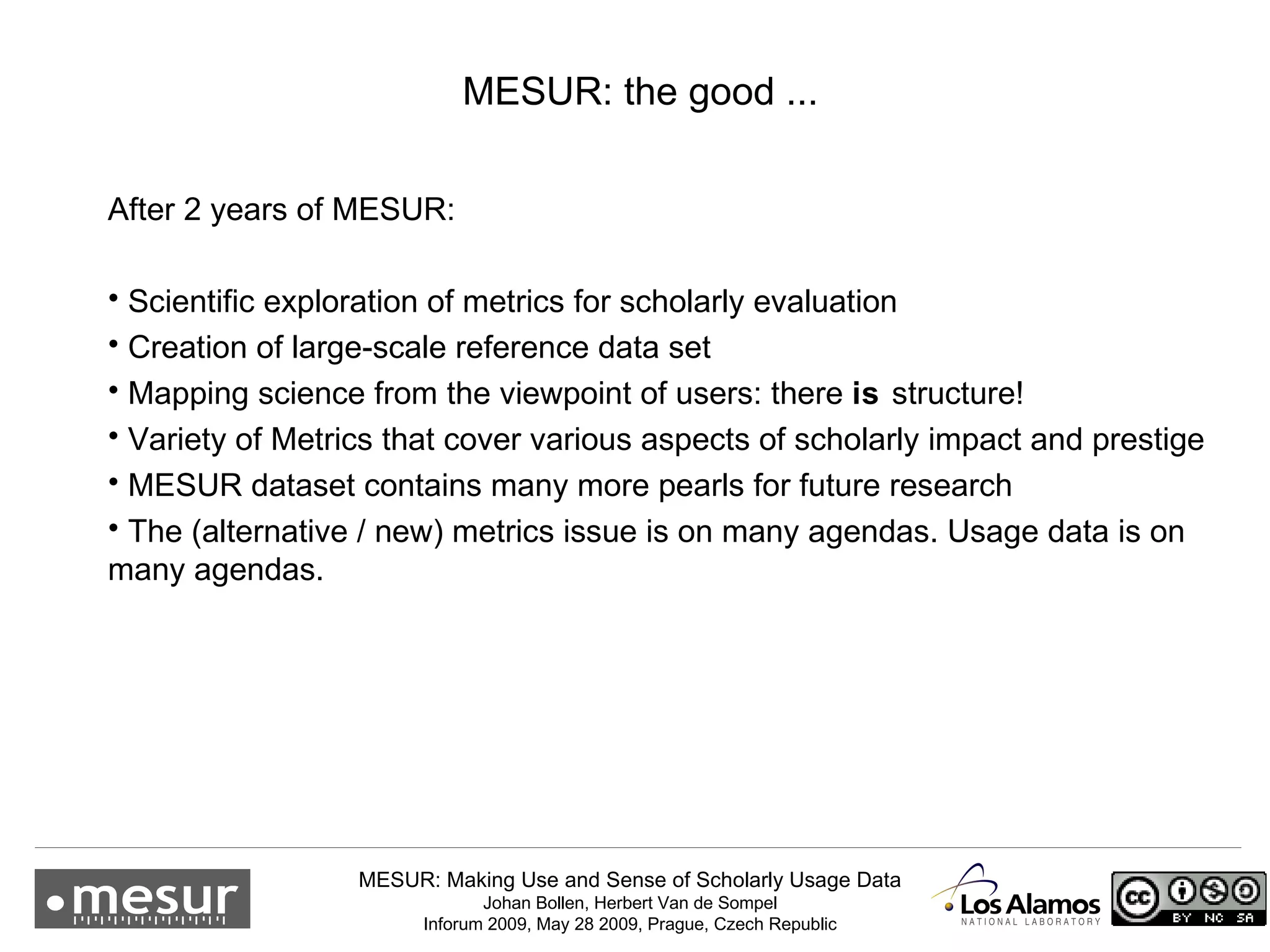 MESUR: the good ... After 2 years of MESUR: Scientific exploration of metrics for scholarly evaluation Creation of large-scale reference data set Mapping science from the viewpoint of users: there  is  structure! Variety of Metrics that cover various aspects of scholarly impact and prestige MESUR dataset contains many more pearls for future research The (alternative / new) metrics issue is on many agendas. Usage data is on many agendas. 