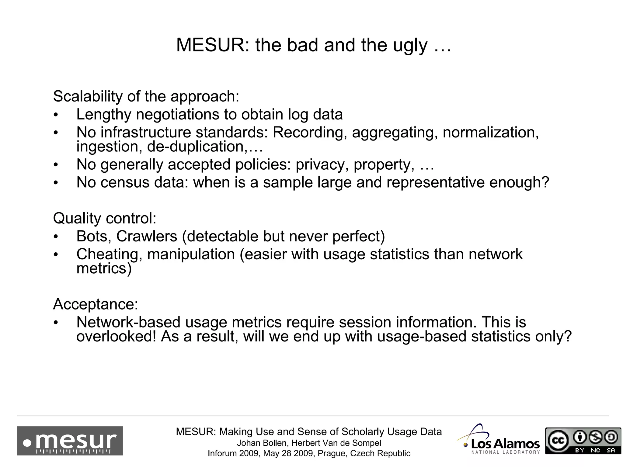 Scalability of the approach: Lengthy negotiations to obtain log data No infrastructure standards: Recording, aggregating, normalization, ingestion, de-duplication,… No generally accepted policies: privacy, property, … No census data: when is a sample large and representative enough? Quality control: Bots, Crawlers (detectable but never perfect) Cheating, manipulation (easier with usage statistics than network metrics) Acceptance: Network-based usage metrics require session information. This is overlooked! As a result, will we end up with usage-based statistics only? MESUR: the bad and the ugly … 