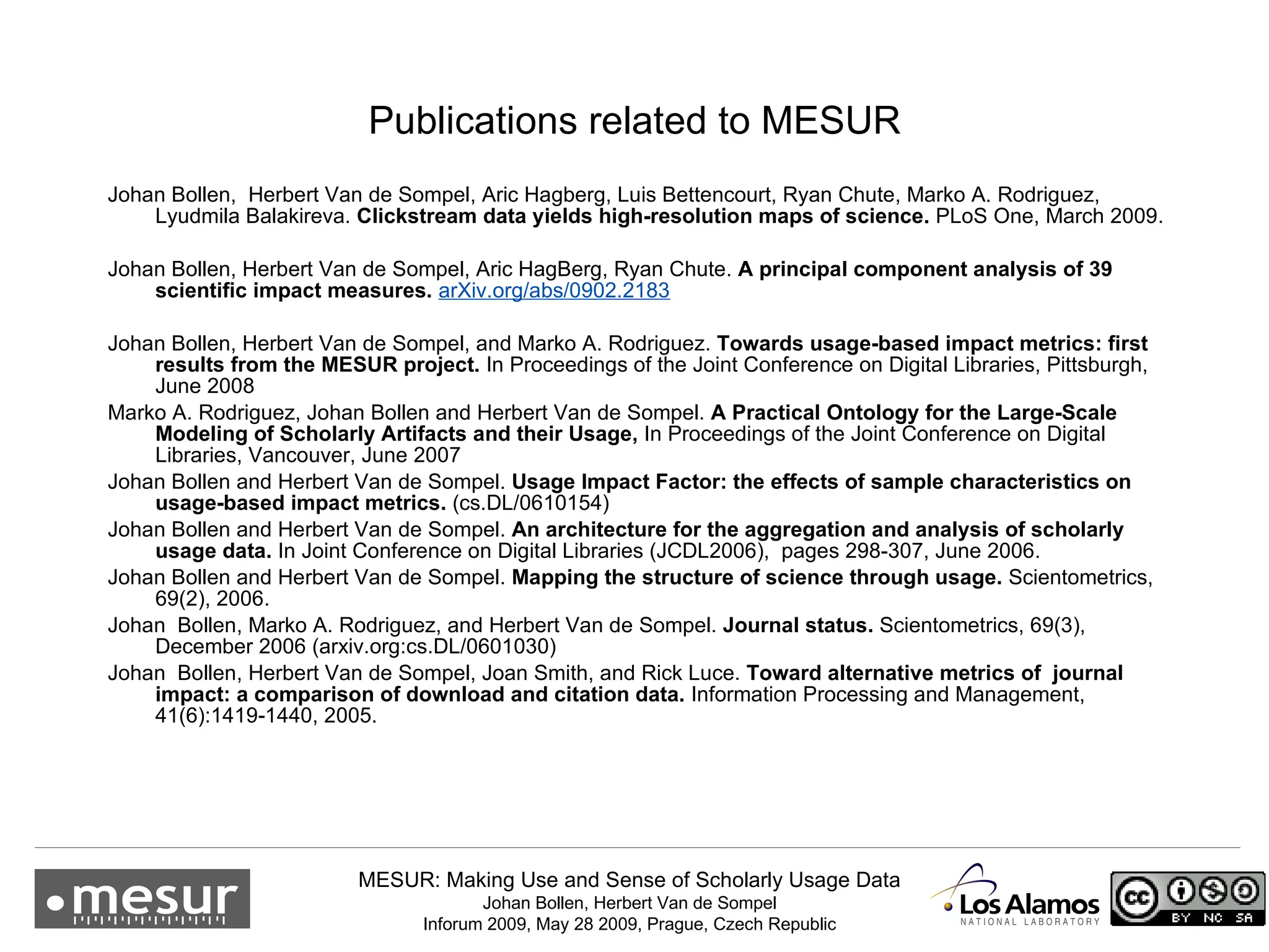 Publications related to MESUR Johan Bollen,  Herbert Van de Sompel, Aric Hagberg, Luis Bettencourt, Ryan Chute, Marko A. Rodriguez, Lyudmila Balakireva.  Clickstream data yields high-resolution maps of science.  PLoS One, March 2009. Johan Bollen, Herbert Van de Sompel, Aric HagBerg, Ryan Chute.  A principal component analysis of 39 scientiﬁc impact measures.   arXiv.org/abs/0902.2183 Johan Bollen, Herbert Van de Sompel, and Marko A. Rodriguez.  Towards usage-based impact metrics: first results from the MESUR project.  In Proceedings of the Joint Conference on Digital Libraries, Pittsburgh, June 2008 Marko A. Rodriguez, Johan Bollen and Herbert Van de Sompel.  A Practical Ontology for the Large-Scale Modeling of Scholarly Artifacts and their Usage,  In Proceedings of the Joint Conference on Digital Libraries, Vancouver, June 2007 Johan Bollen and Herbert Van de Sompel.  Usage Impact Factor: the effects of sample characteristics on  usage-based impact metrics.  (cs.DL/0610154) Johan Bollen and Herbert Van   de Sompel.  An architecture for the aggregation and analysis of scholarly usage data.  In Joint Conference on Digital Libraries (JCDL2006),  pages 298 - 307, June 2006. Johan Bollen and Herbert Van de Sompel.  Mapping the structure of science through usage.  Scientometrics, 69(2), 2006. Johan  Bollen, Marko A. Rodriguez, and Herbert Van de   Sompel.  Journal status.  Scientometrics, 69(3), December 2006 (arxiv.org:cs.DL/0601030)  Johan  Bollen, Herbert Van de Sompel, Joan Smith, and Rick Luce.  Toward alternative metrics of  journal impact: a comparison of download and citation data.  Information Processing and Management, 41(6):1419 - 1440, 2005. 